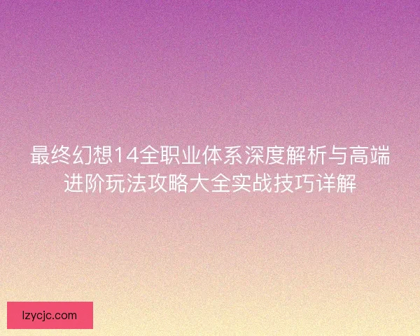 最终幻想14全职业体系深度解析与高端进阶玩法攻略大全实战技巧详解