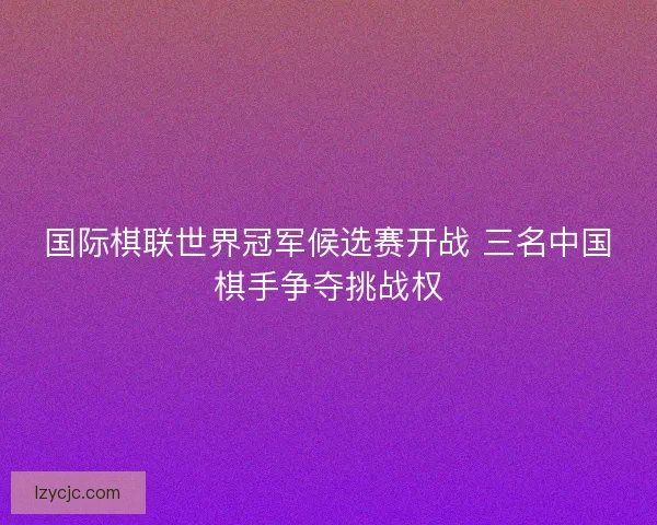 国际棋联世界冠军候选赛开战 三名中国棋手争夺挑战权