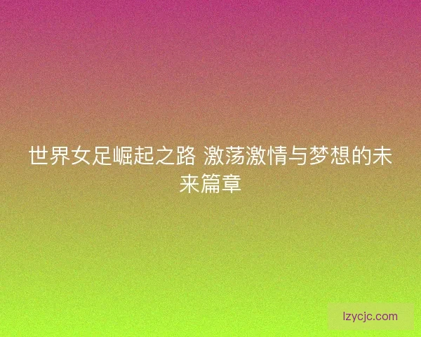 世界女足崛起之路 激荡激情与梦想的未来篇章