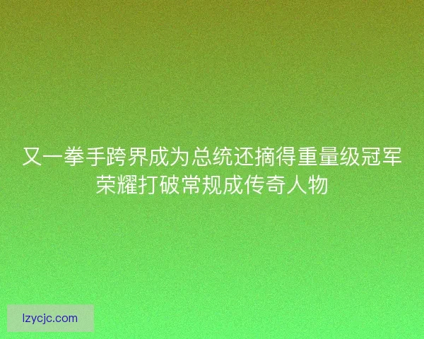 又一拳手跨界成为总统还摘得重量级冠军荣耀打破常规成传奇人物